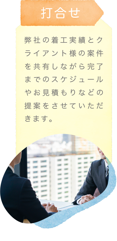 打合せ〜弊社の着工実績とクライアント様の案件を共有しながら完了までのスケジュールやお見積もりなどの提案をさせていただきます。