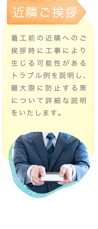 近隣ご挨拶〜着工前の近隣へのご挨拶時に工事により生じる可能性があるトラブル例を説明し、最大限に防止する策について詳細な説明をいたします。