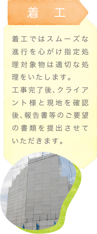 着工〜着工ではスムーズな進行を心がけ指定処理対象物は適切な処理をいたします。工事完了後、クライアント様と現地を確認後、報告書等のご要望の書類を提出させていただきます。