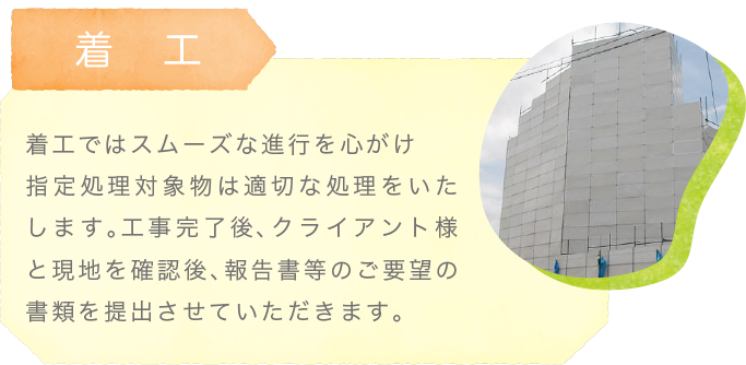 着工〜着工ではスムーズな進行を心がけ指定処理対象物は適切な処理をいたします。工事完了後、クライアント様と現地を確認後、報告書等のご要望の書類を提出させていただきます。