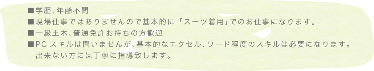 ■学歴、年齢不問現場仕事ではありませんので基本的に「スーツ着用」でのお仕事になります。■一級土木、普通免許お持ちの方歓迎■PCスキルは問いませんが、基本的なエクセル、ワード程度のスキルは必要になります。出来ない方には丁寧に指導致します。