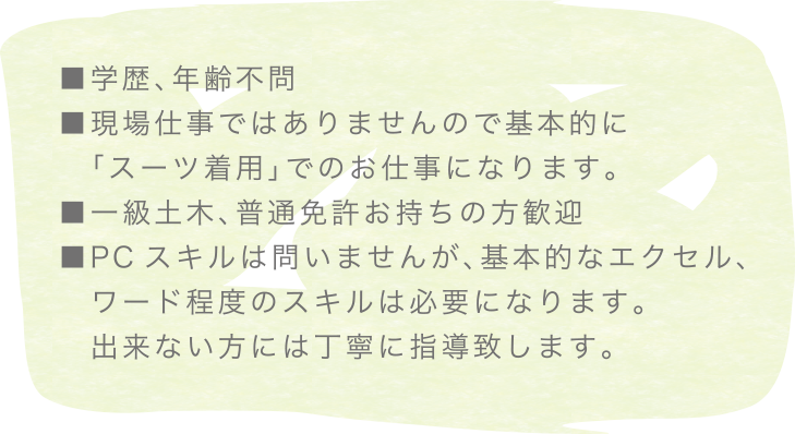 ■学歴、年齢不問現場仕事ではありませんので基本的に「スーツ着用」でのお仕事になります。■一級土木、普通免許お持ちの方歓迎■PCスキルは問いませんが、基本的なエクセル、ワード程度のスキルは必要になります。出来ない方には丁寧に指導致します。
